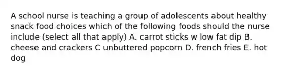 A school nurse is teaching a group of adolescents about healthy snack food choices which of the following foods should the nurse include (select all that apply) A. carrot sticks w low fat dip B. cheese and crackers C unbuttered popcorn D. french fries E. hot dog