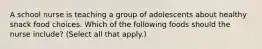 A school nurse is teaching a group of adolescents about healthy snack food choices. Which of the following foods should the nurse include? (Select all that apply.)