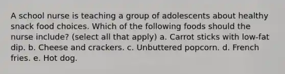 A school nurse is teaching a group of adolescents about healthy snack food choices. Which of the following foods should the nurse include? (select all that apply) a. Carrot sticks with low-fat dip. b. Cheese and crackers. c. Unbuttered popcorn. d. French fries. e. Hot dog.