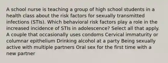 A school nurse is teaching a group of high school students in a health class about the risk factors for sexually transmitted infections (STIs). Which behavioral risk factors play a role in the increased incidence of STIs in adolescence? Select all that apply. A couple that occasionally uses condoms Cervical immaturity or columnar epithelium Drinking alcohol at a party Being sexually active with multiple partners Oral sex for the first time with a new partner