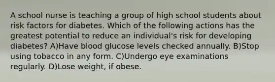 A school nurse is teaching a group of high school students about risk factors for diabetes. Which of the following actions has the greatest potential to reduce an individual's risk for developing diabetes? A)Have blood glucose levels checked annually. B)Stop using tobacco in any form. C)Undergo eye examinations regularly. D)Lose weight, if obese.