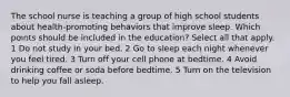 The school nurse is teaching a group of high school students about health-promoting behaviors that improve sleep. Which points should be included in the education? Select all that apply. 1 Do not study in your bed. 2 Go to sleep each night whenever you feel tired. 3 Turn off your cell phone at bedtime. 4 Avoid drinking coffee or soda before bedtime. 5 Turn on the television to help you fall asleep.