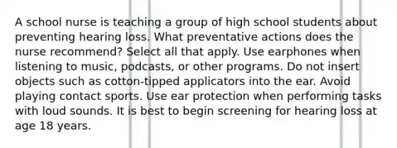 A school nurse is teaching a group of high school students about preventing hearing loss. What preventative actions does the nurse recommend? Select all that apply. Use earphones when listening to music, podcasts, or other programs. Do not insert objects such as cotton-tipped applicators into the ear. Avoid playing contact sports. Use ear protection when performing tasks with loud sounds. It is best to begin screening for hearing loss at age 18 years.