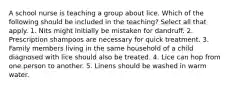 A school nurse is teaching a group about lice. Which of the following should be included in the teaching? Select all that apply. 1. Nits might initially be mistaken for dandruff. 2. Prescription shampoos are necessary for quick treatment. 3. Family members living in the same household of a child diagnosed with lice should also be treated. 4. Lice can hop from one person to another. 5. Linens should be washed in warm water.