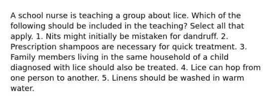 A school nurse is teaching a group about lice. Which of the following should be included in the teaching? Select all that apply. 1. Nits might initially be mistaken for dandruff. 2. Prescription shampoos are necessary for quick treatment. 3. Family members living in the same household of a child diagnosed with lice should also be treated. 4. Lice can hop from one person to another. 5. Linens should be washed in warm water.