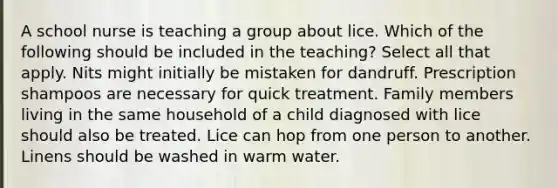 A school nurse is teaching a group about lice. Which of the following should be included in the teaching? Select all that apply. Nits might initially be mistaken for dandruff. Prescription shampoos are necessary for quick treatment. Family members living in the same household of a child diagnosed with lice should also be treated. Lice can hop from one person to another. Linens should be washed in warm water.