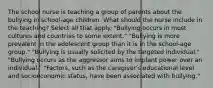 The school nurse is teaching a group of parents about the bullying in school-age children. What should the nurse include in the teaching? Select all that apply. "Bullying occurs in most cultures and countries to some extent." "Bullying is more prevalent in the adolescent group than it is in the school-age group." "Bullying is usually solicited by the targeted individual." "Bullying occurs as the aggressor aims to implant power over an individual." "Factors, such as the caregiver's educational level and socioeconomic status, have been associated with bullying."