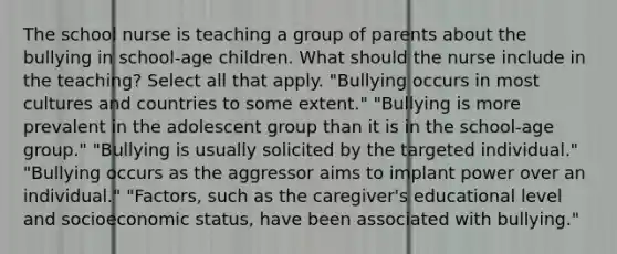 The school nurse is teaching a group of parents about the bullying in school-age children. What should the nurse include in the teaching? Select all that apply. "Bullying occurs in most cultures and countries to some extent." "Bullying is more prevalent in the adolescent group than it is in the school-age group." "Bullying is usually solicited by the targeted individual." "Bullying occurs as the aggressor aims to implant power over an individual." "Factors, such as the caregiver's educational level and socioeconomic status, have been associated with bullying."