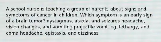 A school nurse is teaching a group of parents about signs and symptoms of cancer in children. Which symptom is an early sign of a brain tumor? nystagmus, ataxia, and seizures headache, vision changes, and vomiting projectile vomiting, lethargy, and coma headache, epistaxis, and dizziness