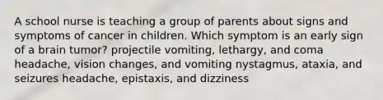 A school nurse is teaching a group of parents about signs and symptoms of cancer in children. Which symptom is an early sign of a brain tumor? projectile vomiting, lethargy, and coma headache, vision changes, and vomiting nystagmus, ataxia, and seizures headache, epistaxis, and dizziness