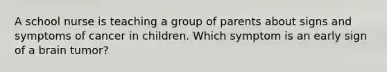 A school nurse is teaching a group of parents about signs and symptoms of cancer in children. Which symptom is an early sign of a brain tumor?