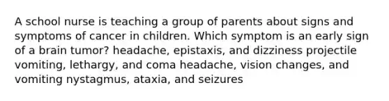 A school nurse is teaching a group of parents about signs and symptoms of cancer in children. Which symptom is an early sign of a brain tumor? headache, epistaxis, and dizziness projectile vomiting, lethargy, and coma headache, vision changes, and vomiting nystagmus, ataxia, and seizures