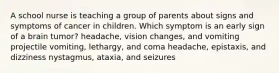 A school nurse is teaching a group of parents about signs and symptoms of cancer in children. Which symptom is an early sign of a brain tumor? headache, vision changes, and vomiting projectile vomiting, lethargy, and coma headache, epistaxis, and dizziness nystagmus, ataxia, and seizures