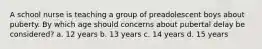 A school nurse is teaching a group of preadolescent boys about puberty. By which age should concerns about pubertal delay be considered? a. 12 years b. 13 years c. 14 years d. 15 years