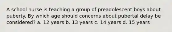 A school nurse is teaching a group of preadolescent boys about puberty. By which age should concerns about pubertal delay be considered? a. 12 years b. 13 years c. 14 years d. 15 years