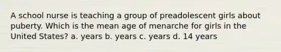 A school nurse is teaching a group of preadolescent girls about puberty. Which is the mean age of menarche for girls in the United States? a. years b. years c. years d. 14 years