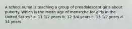 A school nurse is teaching a group of preadolescent girls about puberty. Which is the mean age of menarche for girls in the United States? a. 11 1/2 years b. 12 3/4 years c. 13 1/2 years d. 14 years