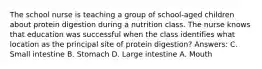 The school nurse is teaching a group of school-aged children about protein digestion during a nutrition class. The nurse knows that education was successful when the class identifies what location as the principal site of protein digestion? Answers: C. Small intestine B. Stomach D. Large intestine A. Mouth