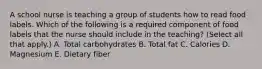 A school nurse is teaching a group of students how to read food labels. Which of the following is a required component of food labels that the nurse should include in the teaching? (Select all that apply.) A. Total carbohydrates B. Total fat C. Calories D. Magnesium E. Dietary fiber