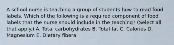 A school nurse is teaching a group of students how to read food labels. Which of the following is a required component of food labels that the nurse should include in the teaching? (Select all that apply.) A. Total carbohydrates B. Total fat C. Calories D. Magnesium E. Dietary fibera