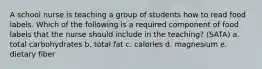 A school nurse is teaching a group of students how to read food labels. Which of the following is a required component of food labels that the nurse should include in the teaching? (SATA) a. total carbohydrates b. total fat c. calories d. magnesium e. dietary fiber