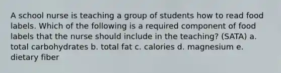 A school nurse is teaching a group of students how to read food labels. Which of the following is a required component of food labels that the nurse should include in the teaching? (SATA) a. total carbohydrates b. total fat c. calories d. magnesium e. dietary fiber