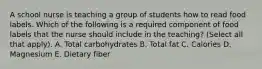 A school nurse is teaching a group of students how to read food labels. Which of the following is a required component of food labels that the nurse should include in the teaching? (Select all that apply). A. Total carbohydrates B. Total fat C. Calories D. Magnesium E. Dietary fiber