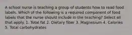 A school nurse is teaching a group of students how to read food labels. Which of the following is a required component of food labels that the nurse should include in the teaching? Select all that apply. 1. Total fat 2. Dietary fiber 3. Magnesium 4. Calories 5. Total carbohydrates