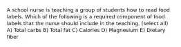A school nurse is teaching a group of students how to read food labels. Which of the following is a required component of food labels that the nurse should include in the teaching. (select all) A) Total carbs B) Total fat C) Calories D) Magnesium E) Dietary fiber