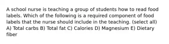 A school nurse is teaching a group of students how to read food labels. Which of the following is a required component of food labels that the nurse should include in the teaching. (select all) A) Total carbs B) Total fat C) Calories D) Magnesium E) Dietary fiber