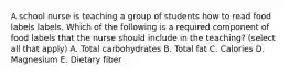 A school nurse is teaching a group of students how to read food labels labels. Which of the following is a required component of food labels that the nurse should include in the teaching? (select all that apply) A. Total carbohydrates B. Total fat C. Calories D. Magnesium E. Dietary fiber