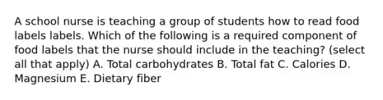 A school nurse is teaching a group of students how to read food labels labels. Which of the following is a required component of food labels that the nurse should include in the teaching? (select all that apply) A. Total carbohydrates B. Total fat C. Calories D. Magnesium E. Dietary fiber