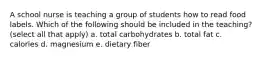 A school nurse is teaching a group of students how to read food labels. Which of the following should be included in the teaching? (select all that apply) a. total carbohydrates b. total fat c. calories d. magnesium e. dietary fiber