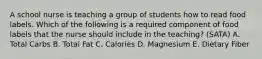 A school nurse is teaching a group of students how to read food labels. Which of the following is a required component of food labels that the nurse should include in the teaching? (SATA) A. Total Carbs B. Total Fat C. Calories D. Magnesium E. Dietary Fiber