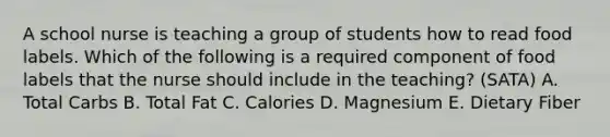 A school nurse is teaching a group of students how to read food labels. Which of the following is a required component of food labels that the nurse should include in the teaching? (SATA) A. Total Carbs B. Total Fat C. Calories D. Magnesium E. Dietary Fiber