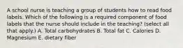 A school nurse is teaching a group of students how to read food labels. Which of the following is a required component of food labels that the nurse should include in the teaching? (select all that apply.) A. Total carbohydrates B. Total fat C. Calories D. Magnesium E. dietary fiber