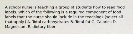 A school nurse is teaching a group of students how to read food labels. Which of the following is a required component of food labels that the nurse should include in the teaching? (select all that apply.) A. Total carbohydrates B. Total fat C. Calories D. Magnesium E. dietary fiber