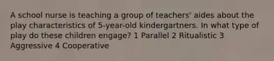 A school nurse is teaching a group of teachers' aides about the play characteristics of 5-year-old kindergartners. In what type of play do these children engage? 1 Parallel 2 Ritualistic 3 Aggressive 4 Cooperative