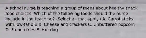 A school nurse is teaching a group of teens about healthy snack food choices. Which of the following foods should the nurse include in the teaching? (Select all that apply.) A. Carrot sticks with low-fat dip B. Cheese and crackers C. Unbuttered popcorn D. French fries E. Hot dog