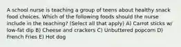 A school nurse is teaching a group of teens about healthy snack food choices. Which of the following foods should the nurse include in the teaching? (Select all that apply) A) Carrot sticks w/ low-fat dip B) Cheese and crackers C) Unbuttered popcorn D) French Fries E) Hot dog