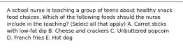 A school nurse is teaching a group of teens about healthy snack food choices. Which of the following foods should the nurse include in the teaching? (Select all that apply) A. Carrot sticks with low-fat dip B. Cheese and crackers C. Unbuttered popcorn D. French fries E. Hot dog