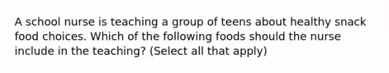 A school nurse is teaching a group of teens about healthy snack food choices. Which of the following foods should the nurse include in the teaching? (Select all that apply)