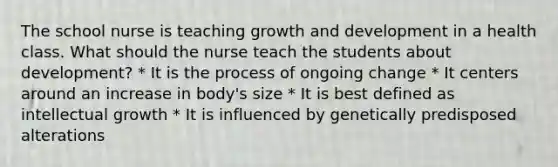 The school nurse is teaching growth and development in a health class. What should the nurse teach the students about development? * It is the process of ongoing change * It centers around an increase in body's size * It is best defined as intellectual growth * It is influenced by genetically predisposed alterations