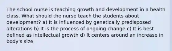 The school nurse is teaching growth and development in a health class. What should the nurse teach the students about development? a) It is influenced by genetically predisposed alterations b) It is the process of ongoing change c) It is best defined as intellectual growth d) It centers around an increase in body's size