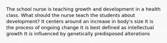 The school nurse is teaching growth and development in a health class. What should the nurse teach the students about development? It centers around an increase in body's size It is the process of ongoing change It is best defined as intellectual growth It is influenced by genetically predisposed alterations