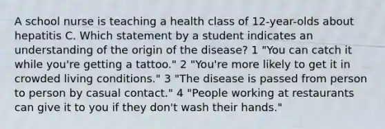 A school nurse is teaching a health class of 12-year-olds about hepatitis C. Which statement by a student indicates an understanding of the origin of the disease? 1 "You can catch it while you're getting a tattoo." 2 "You're more likely to get it in crowded living conditions." 3 "The disease is passed from person to person by casual contact." 4 "People working at restaurants can give it to you if they don't wash their hands."