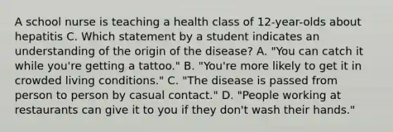 A school nurse is teaching a health class of 12-year-olds about hepatitis C. Which statement by a student indicates an understanding of the origin of the disease? A. "You can catch it while you're getting a tattoo." B. "You're more likely to get it in crowded living conditions." C. "The disease is passed from person to person by casual contact." D. "People working at restaurants can give it to you if they don't wash their hands."