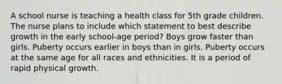 A school nurse is teaching a health class for 5th grade children. The nurse plans to include which statement to best describe growth in the early school-age period? Boys grow faster than girls. Puberty occurs earlier in boys than in girls. Puberty occurs at the same age for all races and ethnicities. It is a period of rapid physical growth.