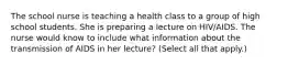 The school nurse is teaching a health class to a group of high school students. She is preparing a lecture on HIV/AIDS. The nurse would know to include what information about the transmission of AIDS in her lecture? (Select all that apply.)