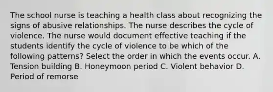 The school nurse is teaching a health class about recognizing the signs of abusive relationships. The nurse describes the cycle of violence. The nurse would document effective teaching if the students identify the cycle of violence to be which of the following patterns? Select the order in which the events occur. A. Tension building B. Honeymoon period C. Violent behavior D. Period of remorse